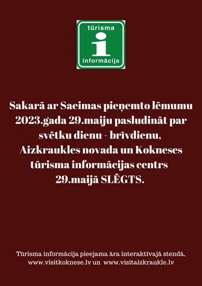 Sakarā ar Saeimas pieņemto lēmumu 2023.gada 29.maiju pasludināt par svētku dienu - brīvdienu,  Aizkraukles novada un Kokneses tūrisma informācijas centrs   29.maijā SLĒGTS. 